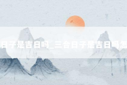 三合日子是吉日吗_三合日子是吉日吗怎么看