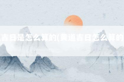 黄道吉日是怎么算的(黄道吉日怎么算的手法)