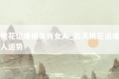 后天桃花运爆棚生肖女人_后天桃花运爆棚生肖女人运势
